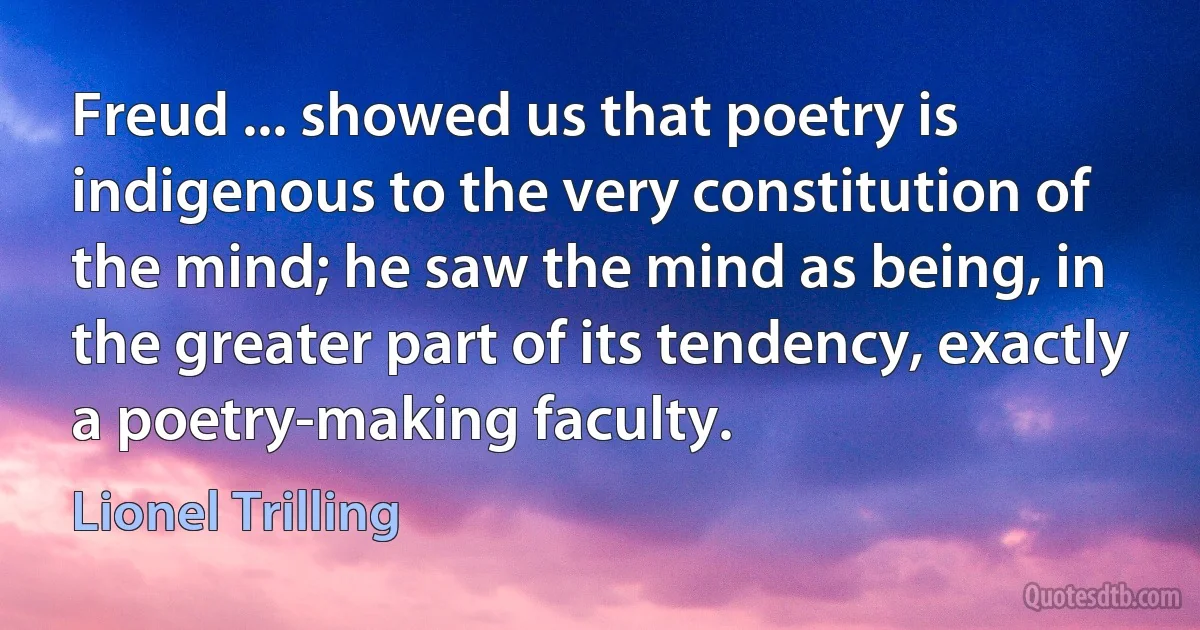 Freud ... showed us that poetry is indigenous to the very constitution of the mind; he saw the mind as being, in the greater part of its tendency, exactly a poetry-making faculty. (Lionel Trilling)