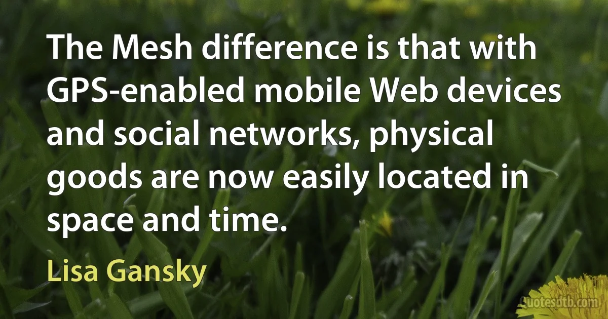 The Mesh difference is that with GPS-enabled mobile Web devices and social networks, physical goods are now easily located in space and time. (Lisa Gansky)