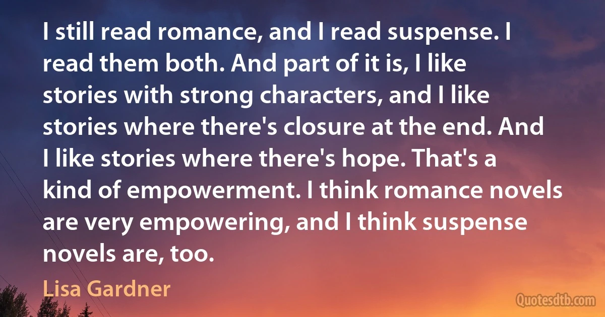 I still read romance, and I read suspense. I read them both. And part of it is, I like stories with strong characters, and I like stories where there's closure at the end. And I like stories where there's hope. That's a kind of empowerment. I think romance novels are very empowering, and I think suspense novels are, too. (Lisa Gardner)