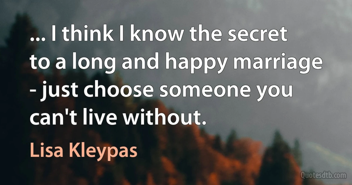 ... I think I know the secret to a long and happy marriage - just choose someone you can't live without. (Lisa Kleypas)