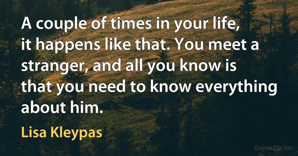 A couple of times in your life, it happens like that. You meet a stranger, and all you know is that you need to know everything about him. (Lisa Kleypas)