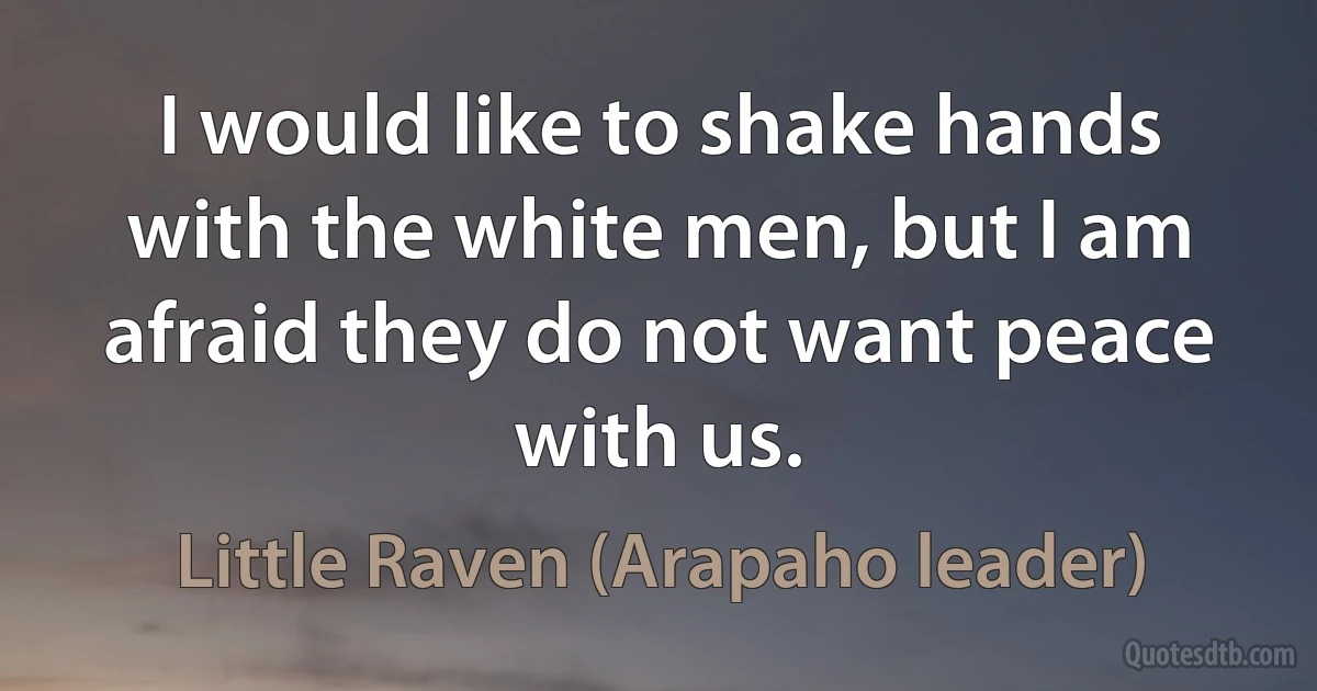 I would like to shake hands with the white men, but I am afraid they do not want peace with us. (Little Raven (Arapaho leader))