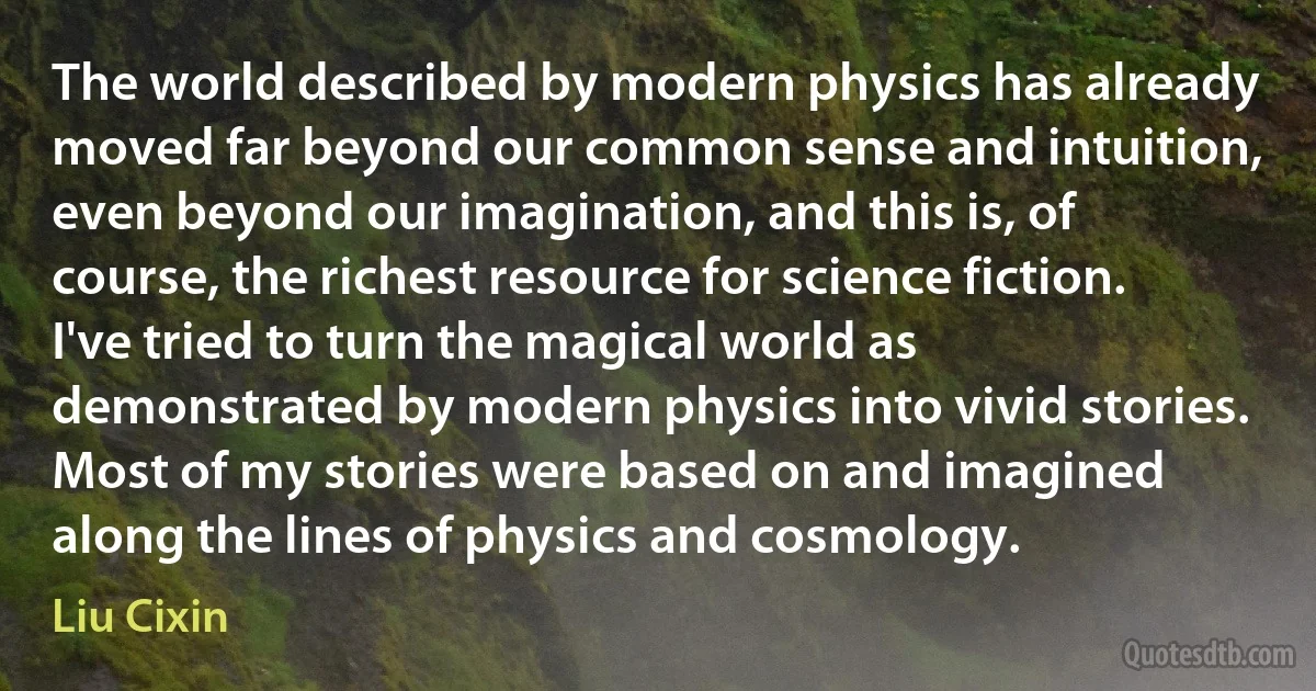 The world described by modern physics has already moved far beyond our common sense and intuition, even beyond our imagination, and this is, of course, the richest resource for science fiction. I've tried to turn the magical world as demonstrated by modern physics into vivid stories. Most of my stories were based on and imagined along the lines of physics and cosmology. (Liu Cixin)