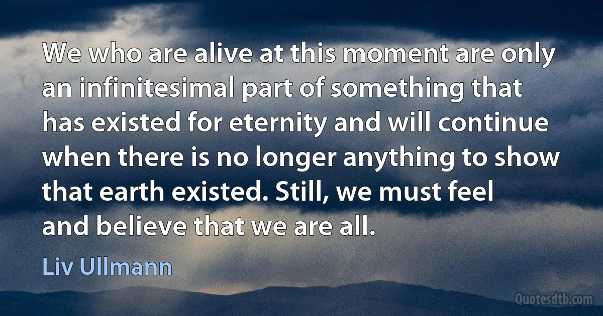 We who are alive at this moment are only an infinitesimal part of something that has existed for eternity and will continue when there is no longer anything to show that earth existed. Still, we must feel and believe that we are all. (Liv Ullmann)