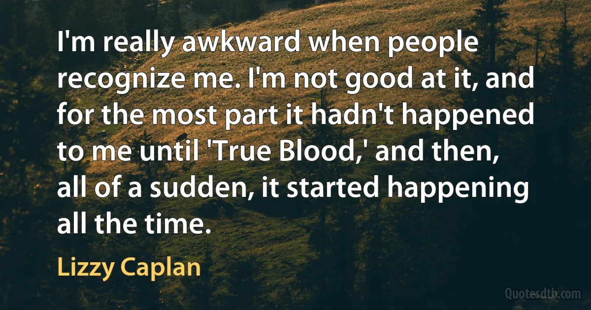 I'm really awkward when people recognize me. I'm not good at it, and for the most part it hadn't happened to me until 'True Blood,' and then, all of a sudden, it started happening all the time. (Lizzy Caplan)