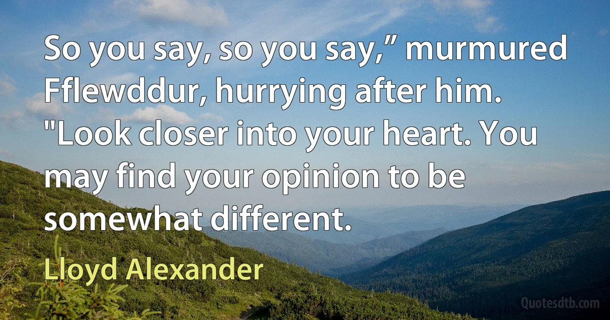 So you say, so you say,” murmured Fflewddur, hurrying after him. "Look closer into your heart. You may find your opinion to be somewhat different. (Lloyd Alexander)