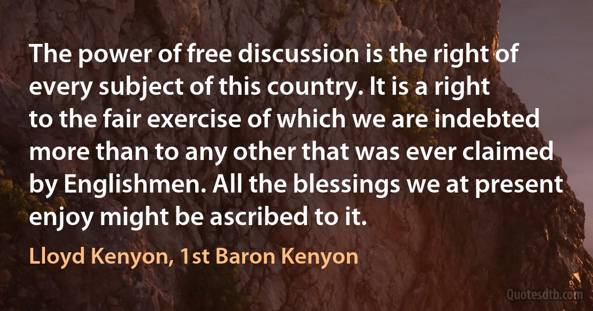 The power of free discussion is the right of every subject of this country. It is a right to the fair exercise of which we are indebted more than to any other that was ever claimed by Englishmen. All the blessings we at present enjoy might be ascribed to it. (Lloyd Kenyon, 1st Baron Kenyon)