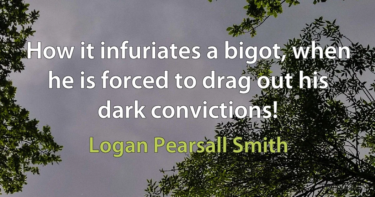 How it infuriates a bigot, when he is forced to drag out his dark convictions! (Logan Pearsall Smith)