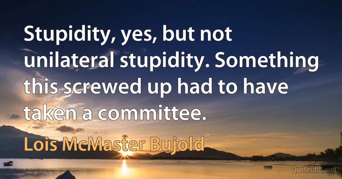 Stupidity, yes, but not unilateral stupidity. Something this screwed up had to have taken a committee. (Lois McMaster Bujold)