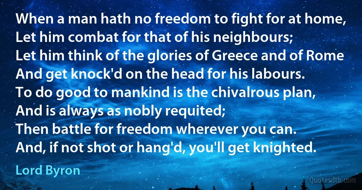 When a man hath no freedom to fight for at home,
Let him combat for that of his neighbours;
Let him think of the glories of Greece and of Rome
And get knock'd on the head for his labours.
To do good to mankind is the chivalrous plan,
And is always as nobly requited;
Then battle for freedom wherever you can.
And, if not shot or hang'd, you'll get knighted. (Lord Byron)