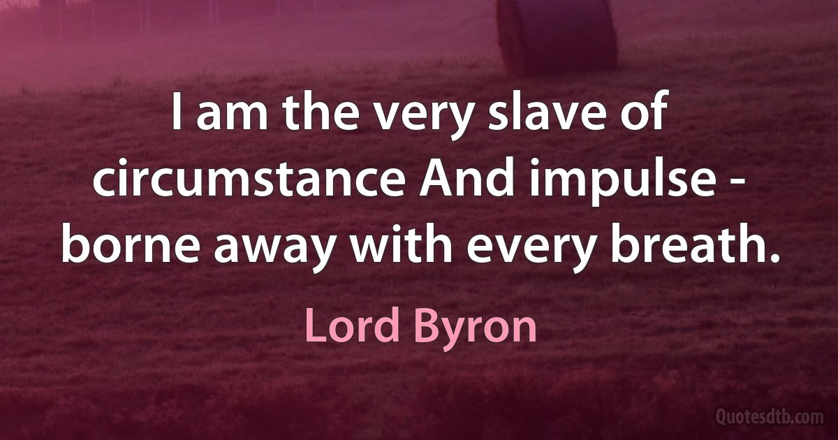 I am the very slave of circumstance And impulse - borne away with every breath. (Lord Byron)