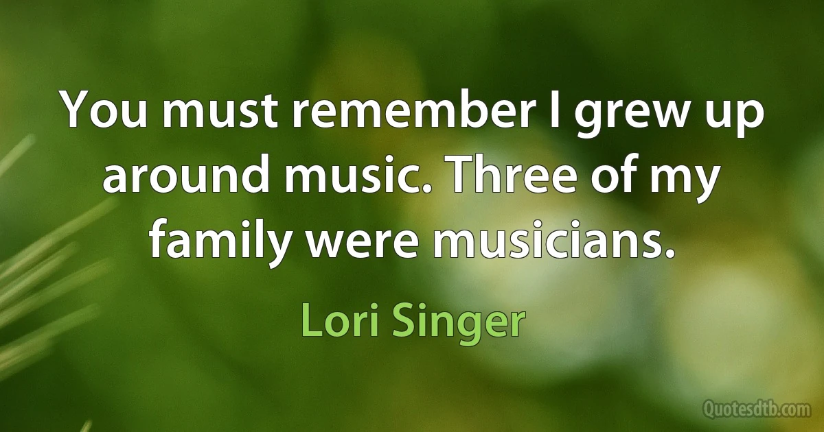 You must remember I grew up around music. Three of my family were musicians. (Lori Singer)