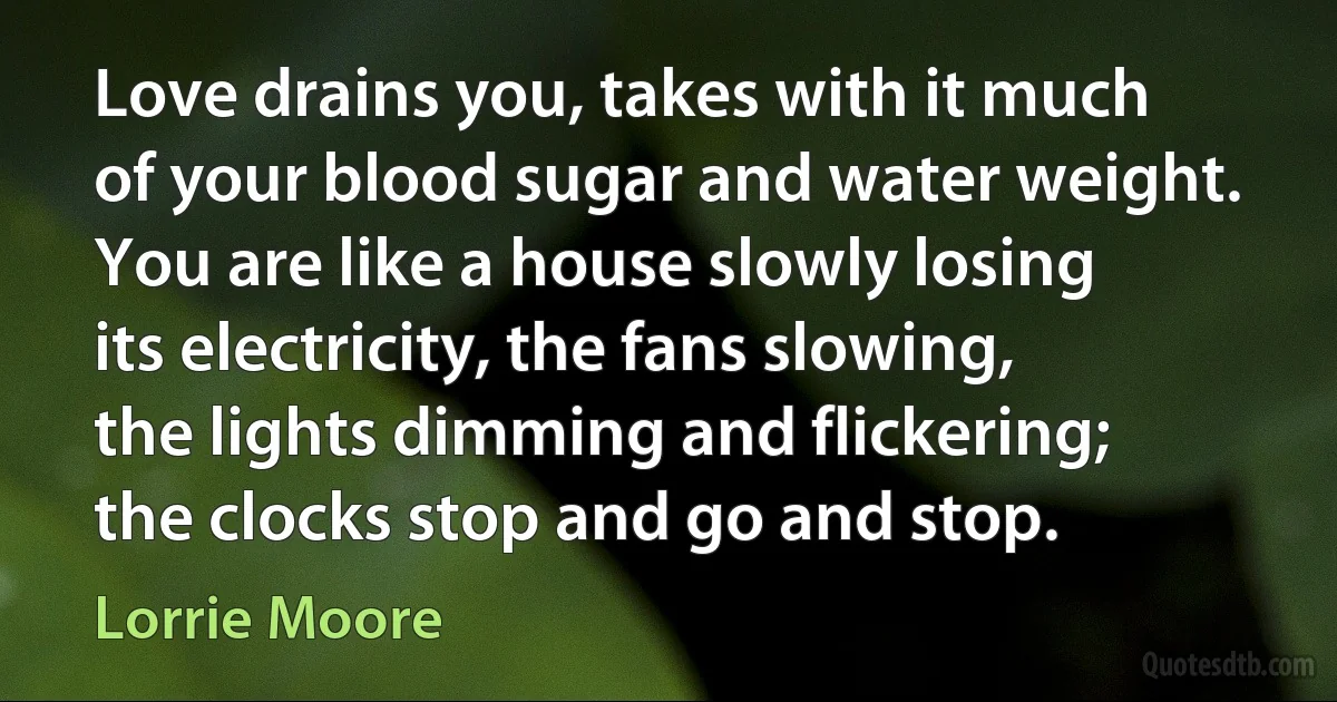 Love drains you, takes with it much of your blood sugar and water weight. You are like a house slowly losing its electricity, the fans slowing, the lights dimming and flickering; the clocks stop and go and stop. (Lorrie Moore)