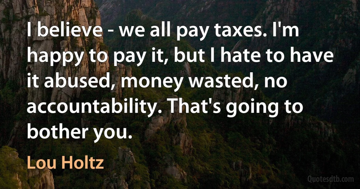 I believe - we all pay taxes. I'm happy to pay it, but I hate to have it abused, money wasted, no accountability. That's going to bother you. (Lou Holtz)