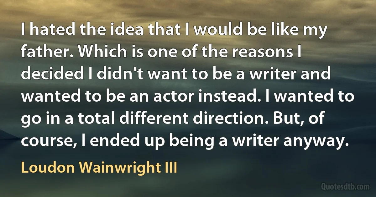 I hated the idea that I would be like my father. Which is one of the reasons I decided I didn't want to be a writer and wanted to be an actor instead. I wanted to go in a total different direction. But, of course, I ended up being a writer anyway. (Loudon Wainwright III)