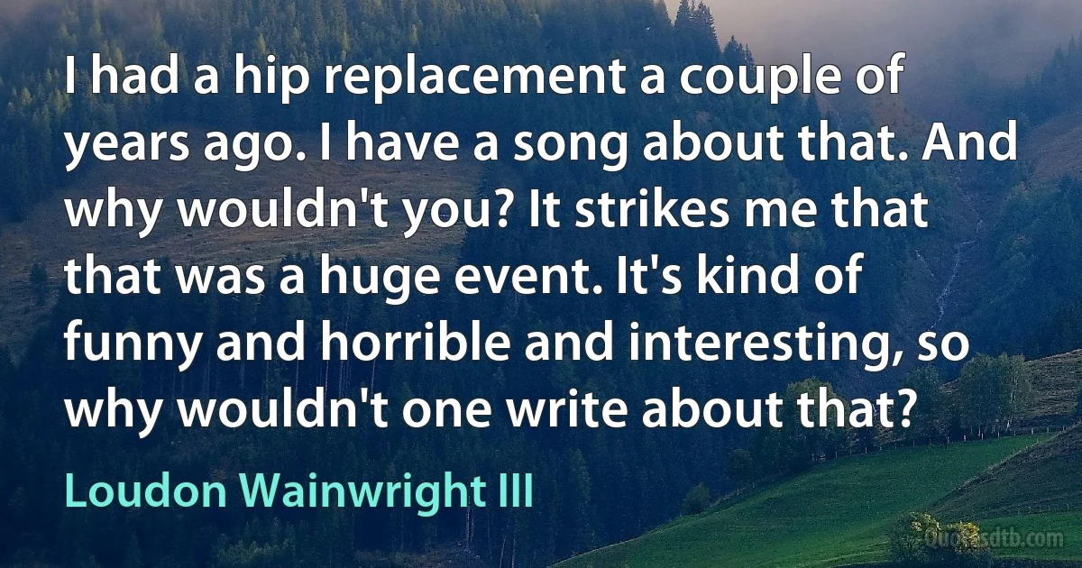 I had a hip replacement a couple of years ago. I have a song about that. And why wouldn't you? It strikes me that that was a huge event. It's kind of funny and horrible and interesting, so why wouldn't one write about that? (Loudon Wainwright III)