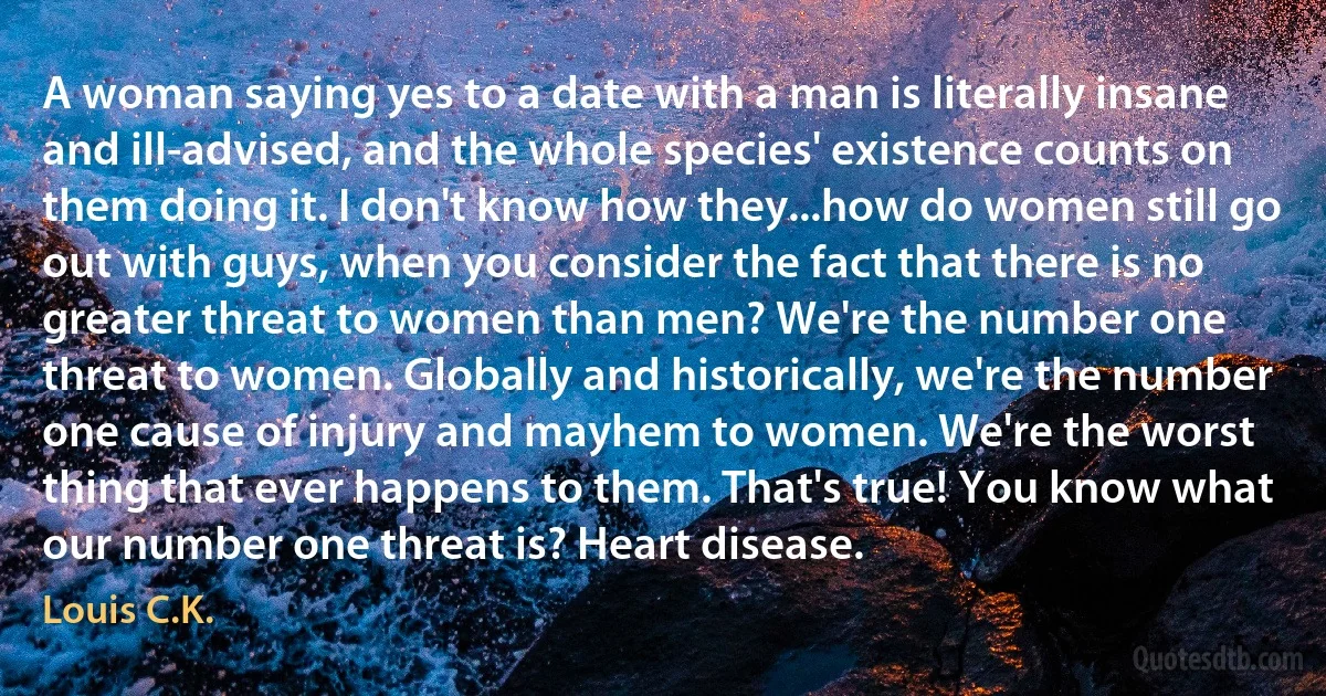 A woman saying yes to a date with a man is literally insane and ill-advised, and the whole species' existence counts on them doing it. I don't know how they...how do women still go out with guys, when you consider the fact that there is no greater threat to women than men? We're the number one threat to women. Globally and historically, we're the number one cause of injury and mayhem to women. We're the worst thing that ever happens to them. That's true! You know what our number one threat is? Heart disease. (Louis C.K.)