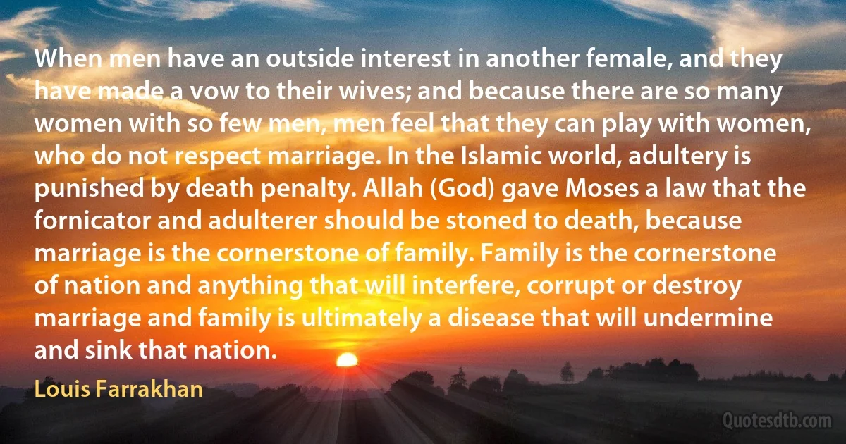 When men have an outside interest in another female, and they have made a vow to their wives; and because there are so many women with so few men, men feel that they can play with women, who do not respect marriage. In the Islamic world, adultery is punished by death penalty. Allah (God) gave Moses a law that the fornicator and adulterer should be stoned to death, because marriage is the cornerstone of family. Family is the cornerstone of nation and anything that will interfere, corrupt or destroy marriage and family is ultimately a disease that will undermine and sink that nation. (Louis Farrakhan)