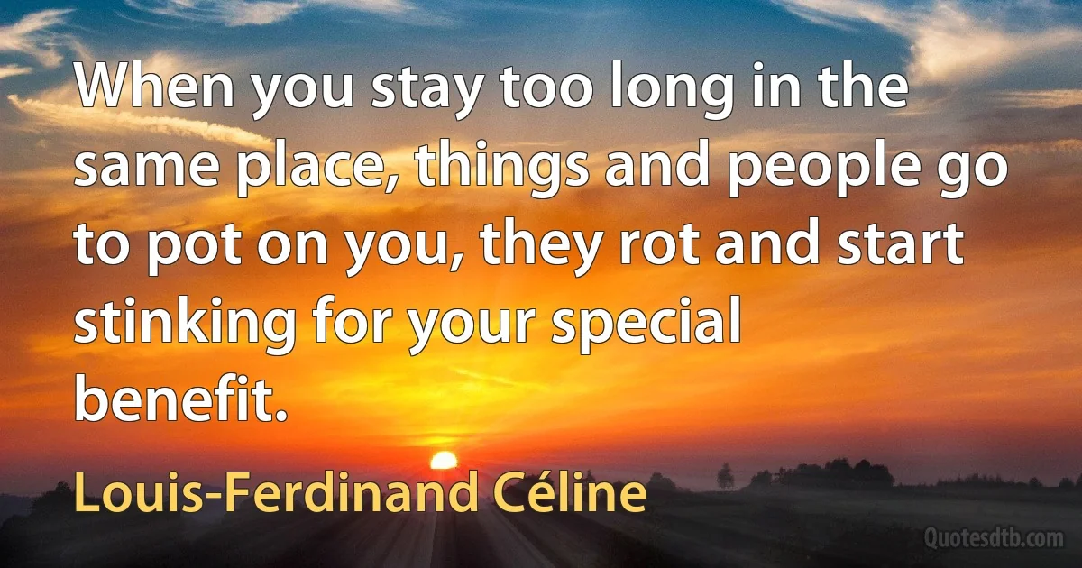 When you stay too long in the same place, things and people go to pot on you, they rot and start stinking for your special benefit. (Louis-Ferdinand Céline)