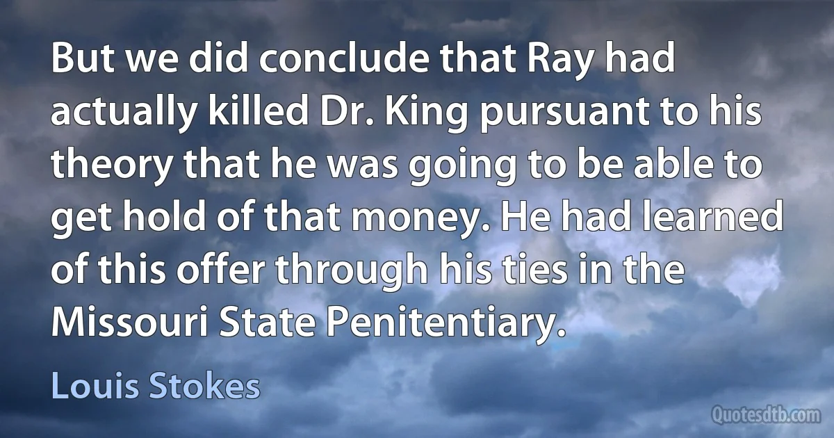 But we did conclude that Ray had actually killed Dr. King pursuant to his theory that he was going to be able to get hold of that money. He had learned of this offer through his ties in the Missouri State Penitentiary. (Louis Stokes)