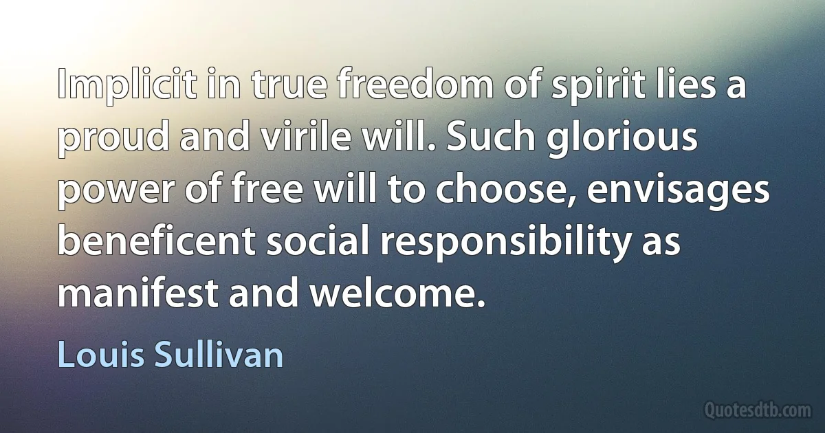 Implicit in true freedom of spirit lies a proud and virile will. Such glorious power of free will to choose, envisages beneficent social responsibility as manifest and welcome. (Louis Sullivan)