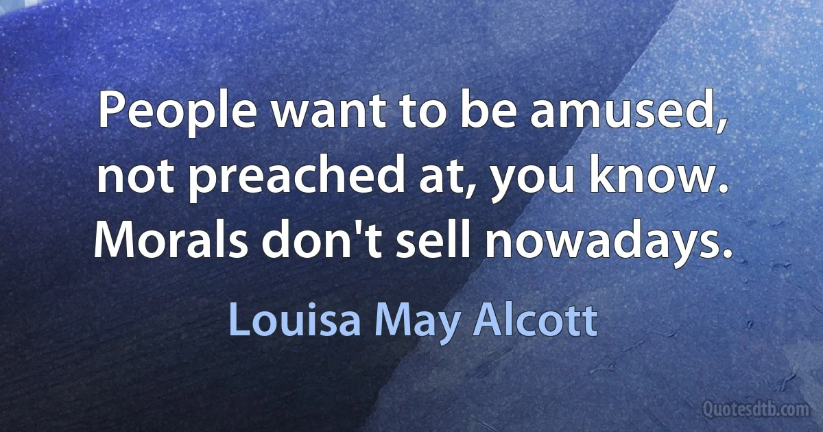 People want to be amused, not preached at, you know. Morals don't sell nowadays. (Louisa May Alcott)