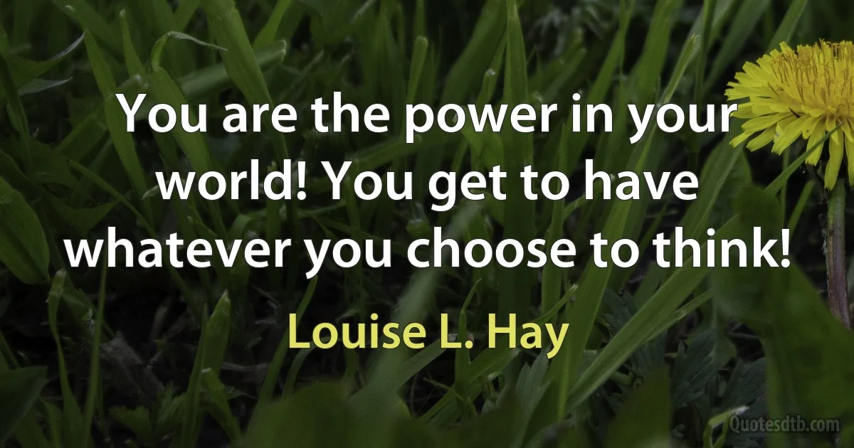 You are the power in your world! You get to have whatever you choose to think! (Louise L. Hay)