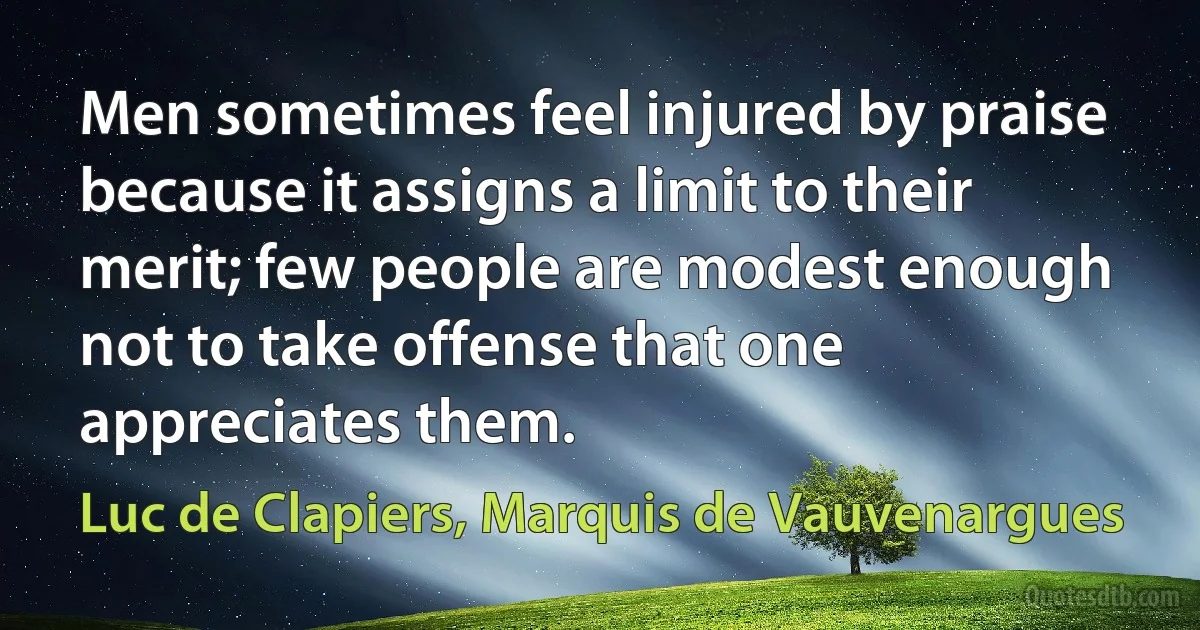 Men sometimes feel injured by praise because it assigns a limit to their merit; few people are modest enough not to take offense that one appreciates them. (Luc de Clapiers, Marquis de Vauvenargues)