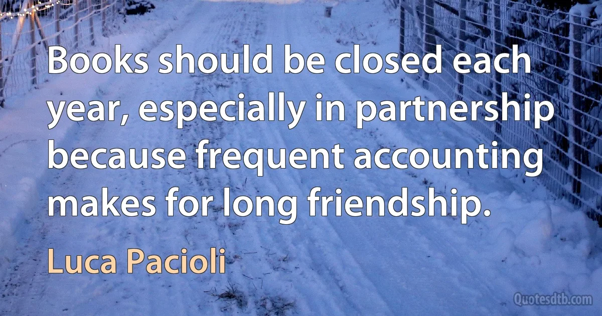 Books should be closed each year, especially in partnership because frequent accounting makes for long friendship. (Luca Pacioli)