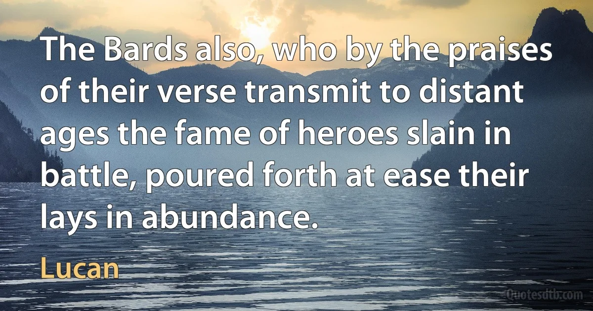 The Bards also, who by the praises of their verse transmit to distant ages the fame of heroes slain in battle, poured forth at ease their lays in abundance. (Lucan)