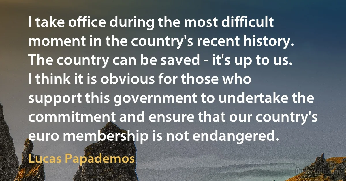 I take office during the most difficult moment in the country's recent history. The country can be saved - it's up to us. I think it is obvious for those who support this government to undertake the commitment and ensure that our country's euro membership is not endangered. (Lucas Papademos)