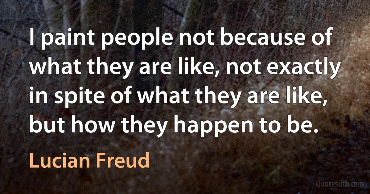 I paint people not because of what they are like, not exactly in spite of what they are like, but how they happen to be. (Lucian Freud)