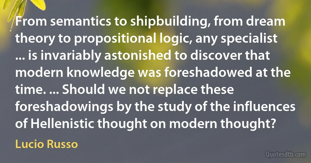 From semantics to shipbuilding, from dream theory to propositional logic, any specialist ... is invariably astonished to discover that modern knowledge was foreshadowed at the time. ... Should we not replace these foreshadowings by the study of the influences of Hellenistic thought on modern thought? (Lucio Russo)