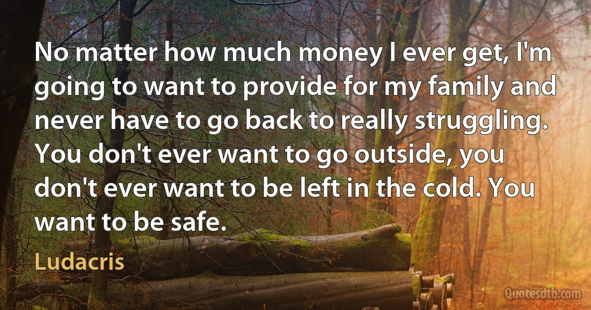 No matter how much money I ever get, I'm going to want to provide for my family and never have to go back to really struggling. You don't ever want to go outside, you don't ever want to be left in the cold. You want to be safe. (Ludacris)