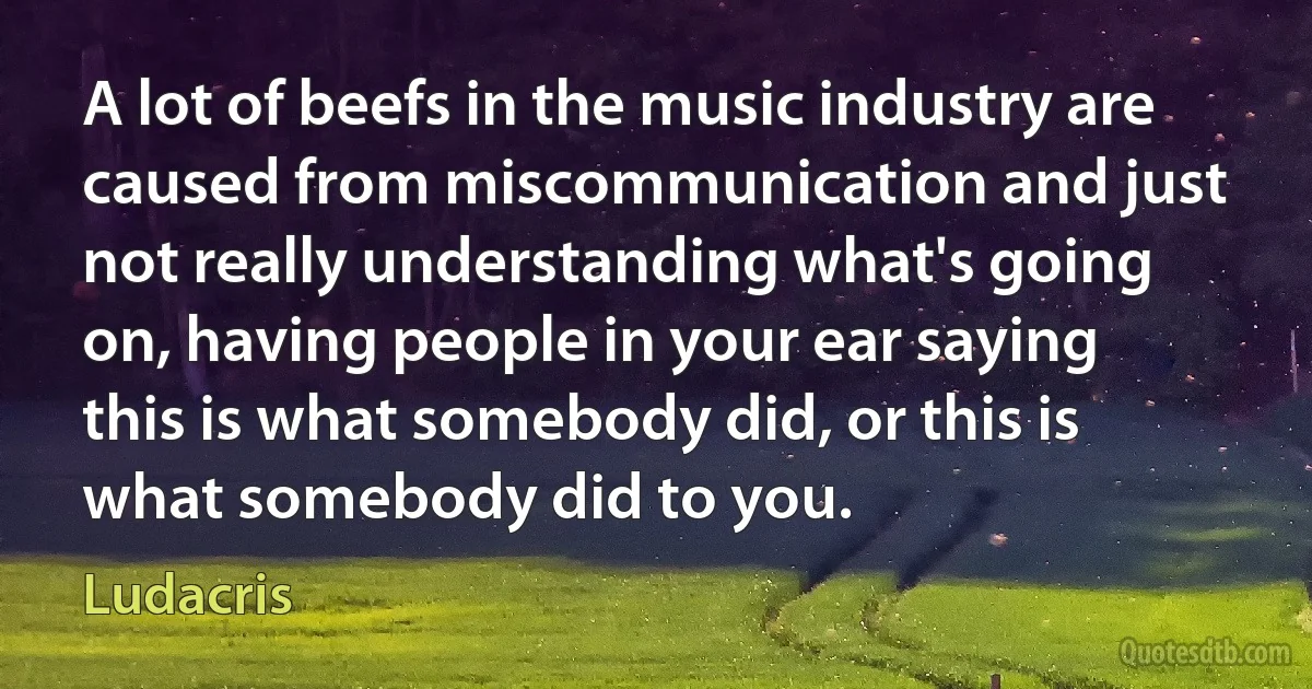 A lot of beefs in the music industry are caused from miscommunication and just not really understanding what's going on, having people in your ear saying this is what somebody did, or this is what somebody did to you. (Ludacris)