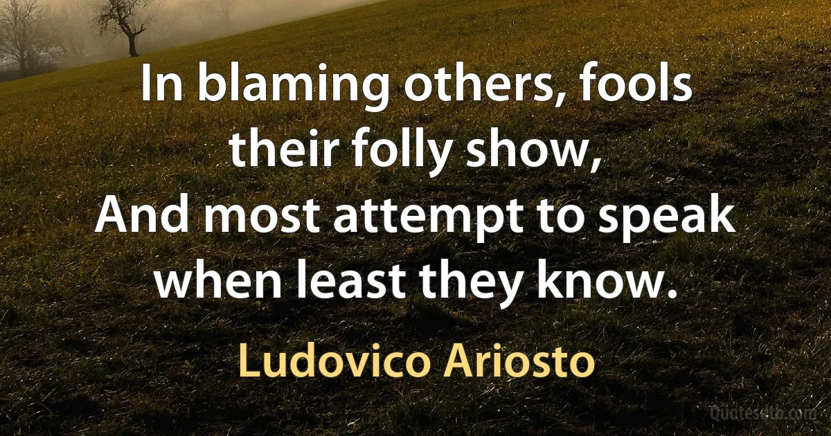 In blaming others, fools their folly show,
And most attempt to speak when least they know. (Ludovico Ariosto)