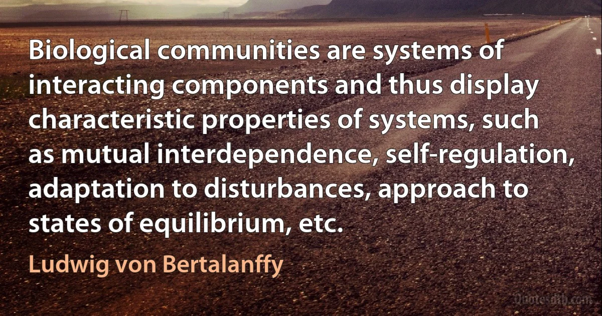 Biological communities are systems of interacting components and thus display characteristic properties of systems, such as mutual interdependence, self-regulation, adaptation to disturbances, approach to states of equilibrium, etc. (Ludwig von Bertalanffy)