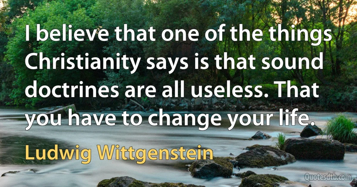 I believe that one of the things Christianity says is that sound doctrines are all useless. That you have to change your life. (Ludwig Wittgenstein)