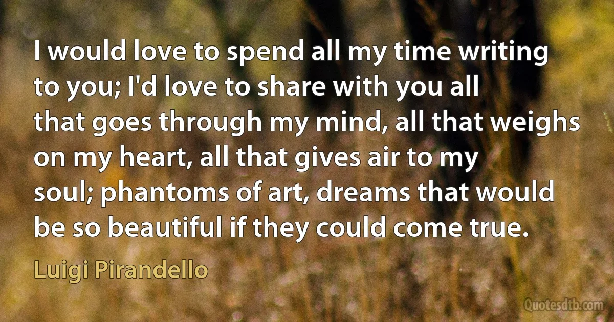 I would love to spend all my time writing to you; I'd love to share with you all that goes through my mind, all that weighs on my heart, all that gives air to my soul; phantoms of art, dreams that would be so beautiful if they could come true. (Luigi Pirandello)