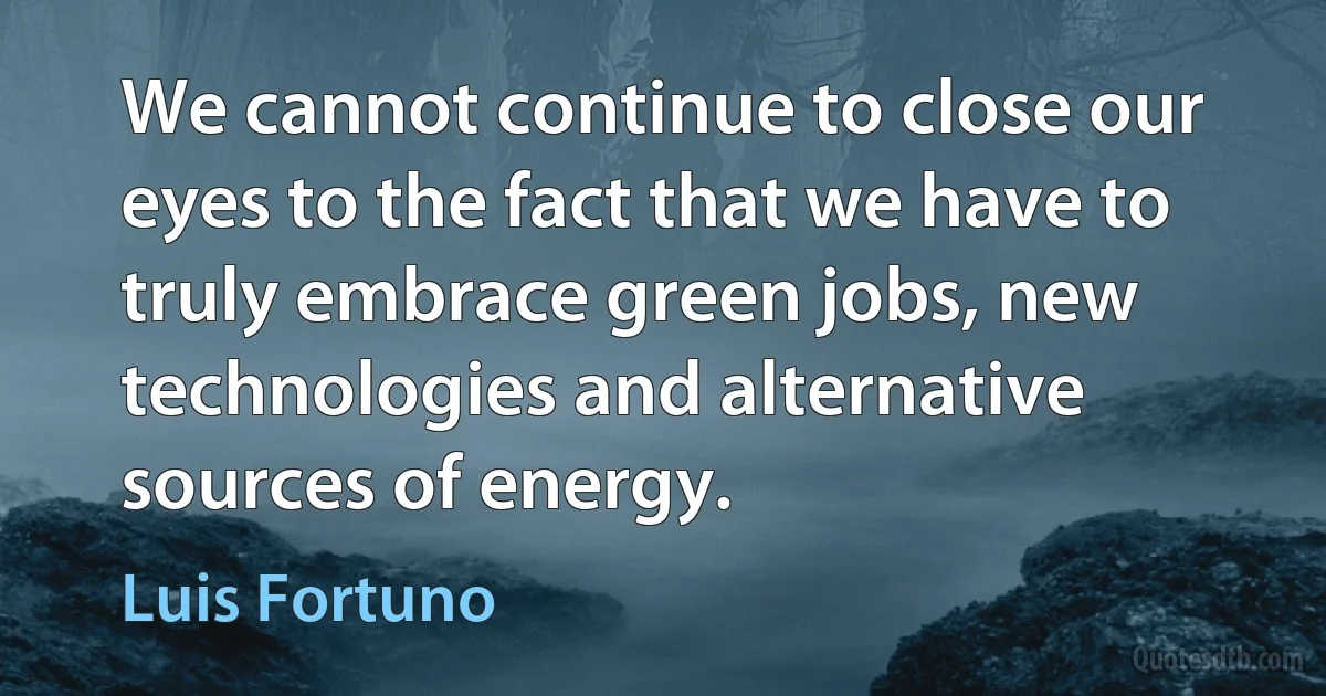 We cannot continue to close our eyes to the fact that we have to truly embrace green jobs, new technologies and alternative sources of energy. (Luis Fortuno)