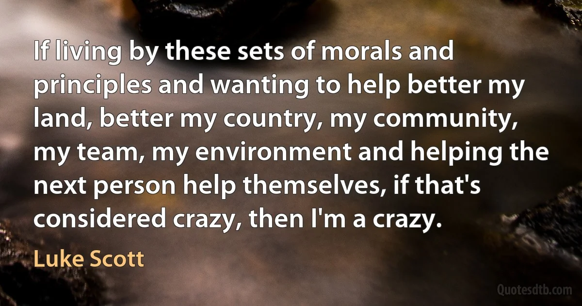 If living by these sets of morals and principles and wanting to help better my land, better my country, my community, my team, my environment and helping the next person help themselves, if that's considered crazy, then I'm a crazy. (Luke Scott)