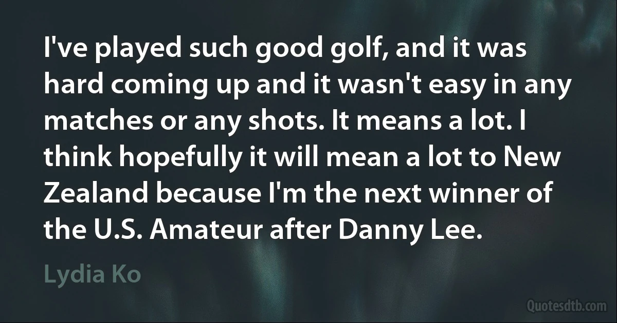 I've played such good golf, and it was hard coming up and it wasn't easy in any matches or any shots. It means a lot. I think hopefully it will mean a lot to New Zealand because I'm the next winner of the U.S. Amateur after Danny Lee. (Lydia Ko)