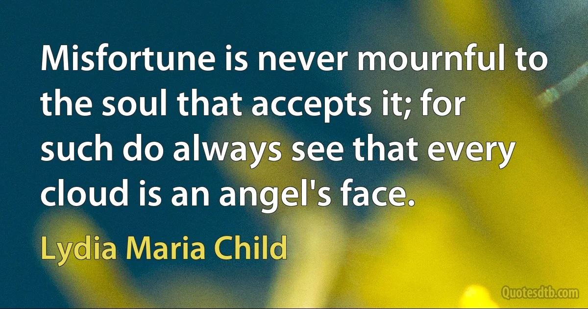 Misfortune is never mournful to the soul that accepts it; for such do always see that every cloud is an angel's face. (Lydia Maria Child)