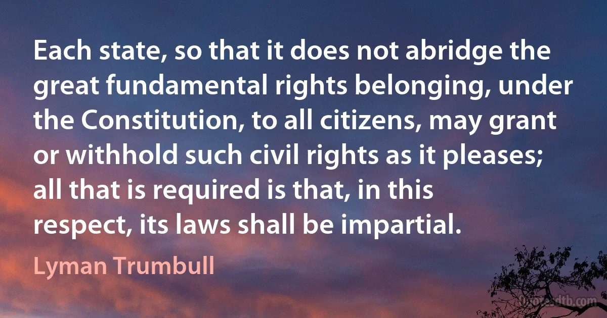 Each state, so that it does not abridge the great fundamental rights belonging, under the Constitution, to all citizens, may grant or withhold such civil rights as it pleases; all that is required is that, in this respect, its laws shall be impartial. (Lyman Trumbull)