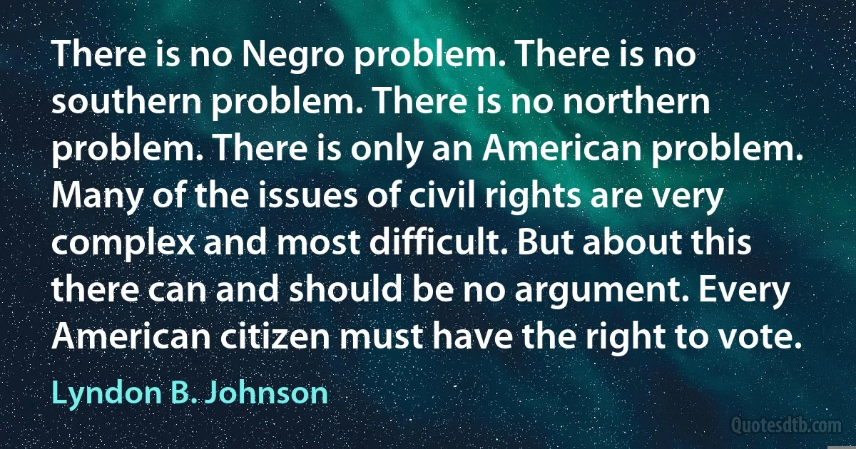 There is no Negro problem. There is no southern problem. There is no northern problem. There is only an American problem. Many of the issues of civil rights are very complex and most difficult. But about this there can and should be no argument. Every American citizen must have the right to vote. (Lyndon B. Johnson)