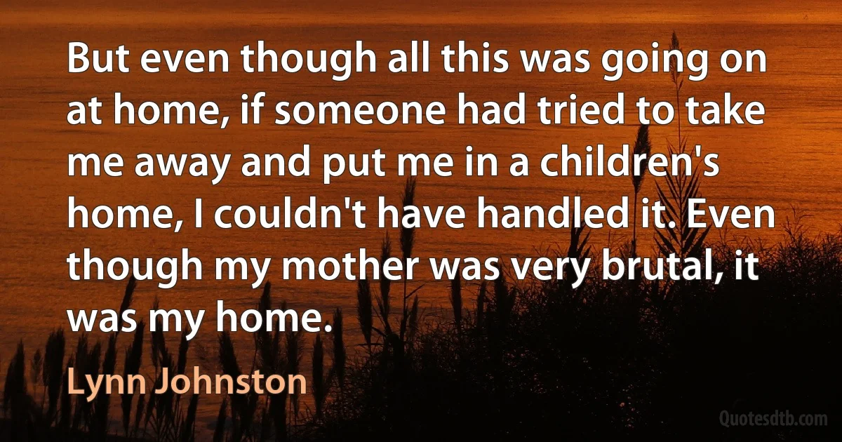 But even though all this was going on at home, if someone had tried to take me away and put me in a children's home, I couldn't have handled it. Even though my mother was very brutal, it was my home. (Lynn Johnston)