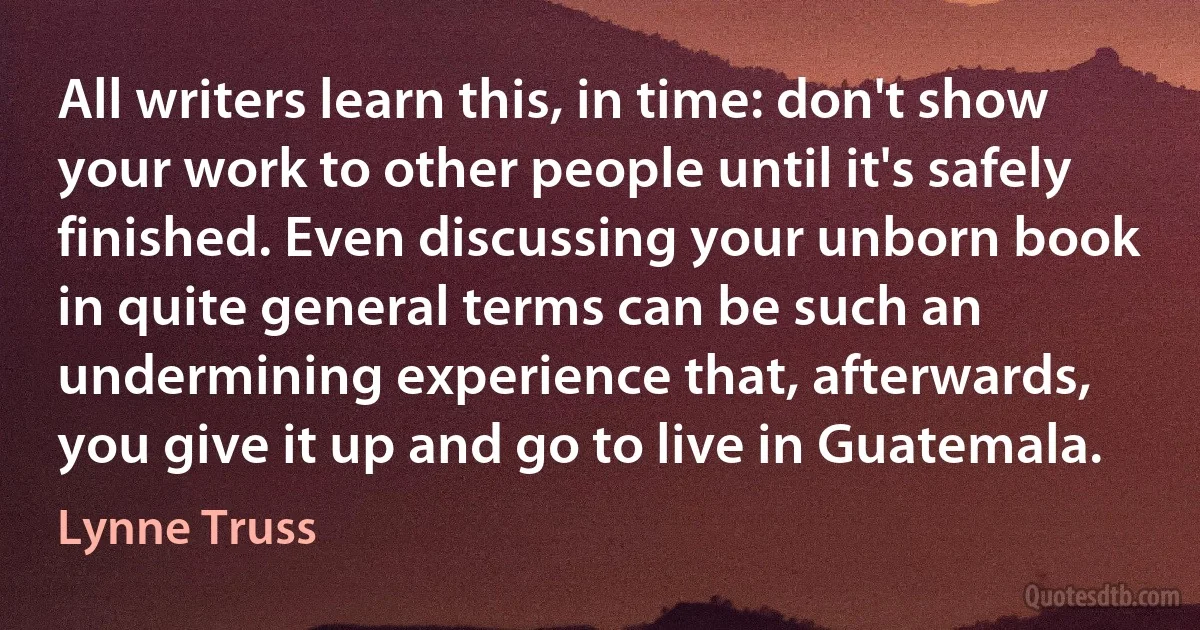 All writers learn this, in time: don't show your work to other people until it's safely finished. Even discussing your unborn book in quite general terms can be such an undermining experience that, afterwards, you give it up and go to live in Guatemala. (Lynne Truss)