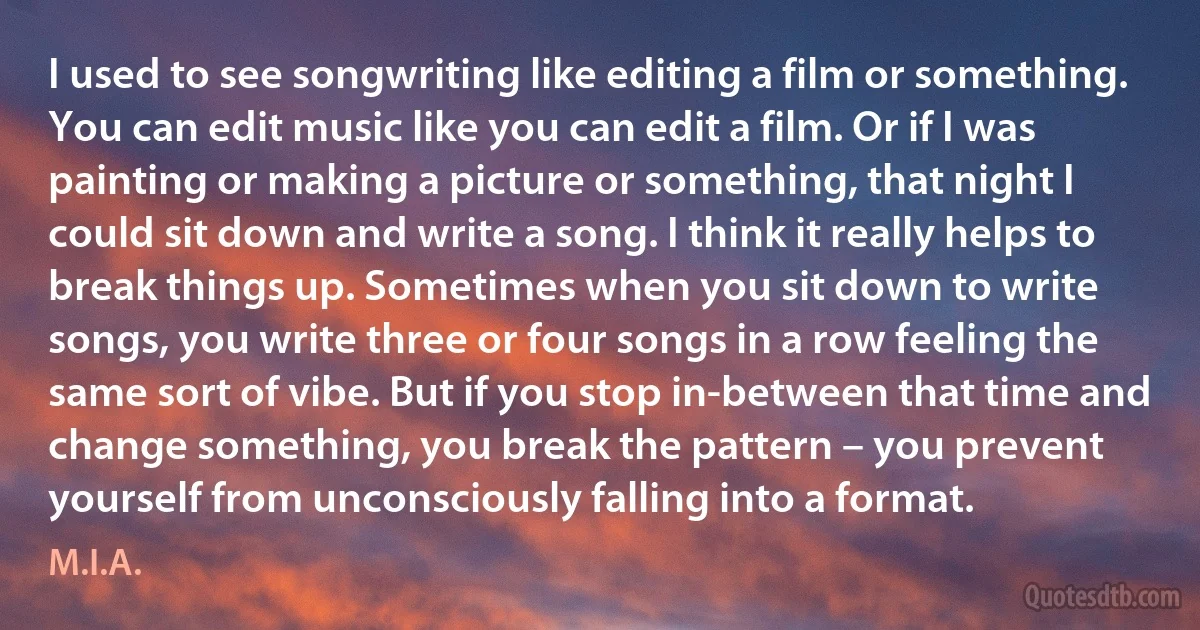 I used to see songwriting like editing a film or something. You can edit music like you can edit a film. Or if I was painting or making a picture or something, that night I could sit down and write a song. I think it really helps to break things up. Sometimes when you sit down to write songs, you write three or four songs in a row feeling the same sort of vibe. But if you stop in-between that time and change something, you break the pattern – you prevent yourself from unconsciously falling into a format. (M.I.A.)