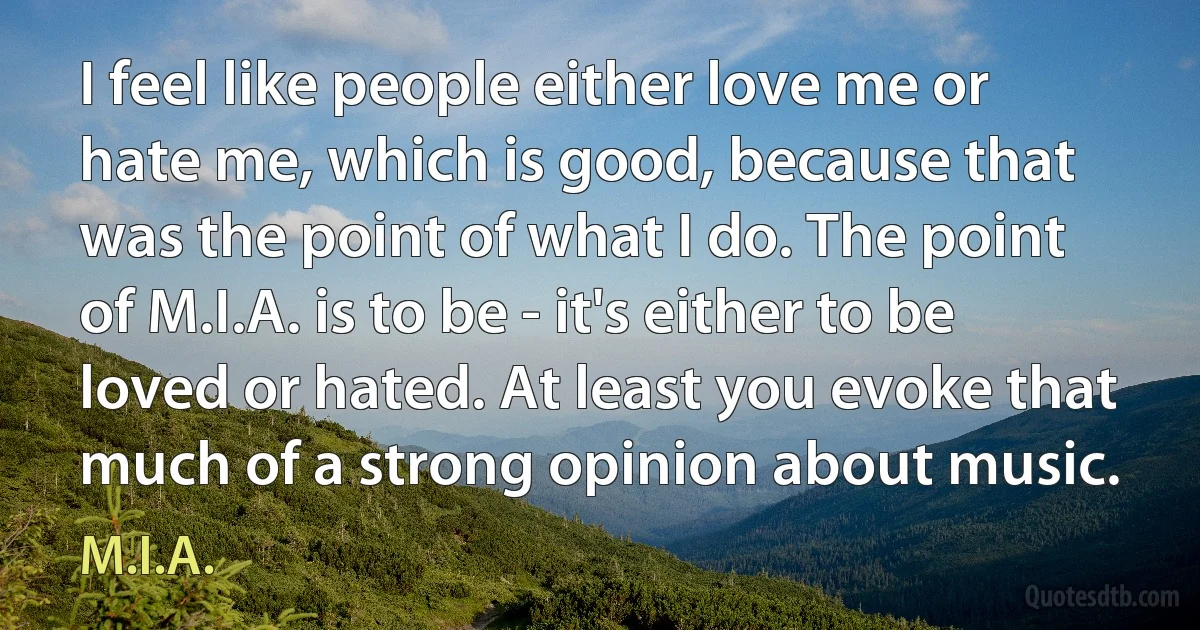 I feel like people either love me or hate me, which is good, because that was the point of what I do. The point of M.I.A. is to be - it's either to be loved or hated. At least you evoke that much of a strong opinion about music. (M.I.A.)