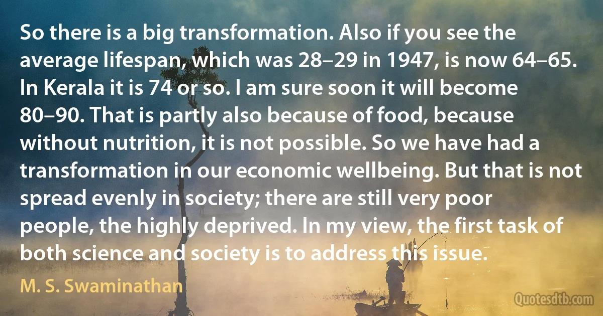 So there is a big transformation. Also if you see the average lifespan, which was 28–29 in 1947, is now 64–65. In Kerala it is 74 or so. I am sure soon it will become 80–90. That is partly also because of food, because without nutrition, it is not possible. So we have had a transformation in our economic wellbeing. But that is not spread evenly in society; there are still very poor people, the highly deprived. In my view, the first task of both science and society is to address this issue. (M. S. Swaminathan)